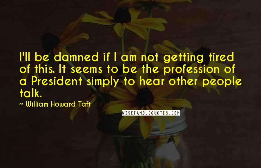 William Howard Taft Quotes: I'll be damned if I am not getting tired of this. It seems to be the profession of a President simply to hear other people talk.