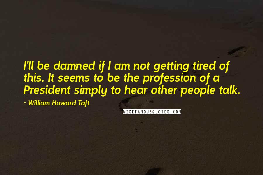 William Howard Taft Quotes: I'll be damned if I am not getting tired of this. It seems to be the profession of a President simply to hear other people talk.