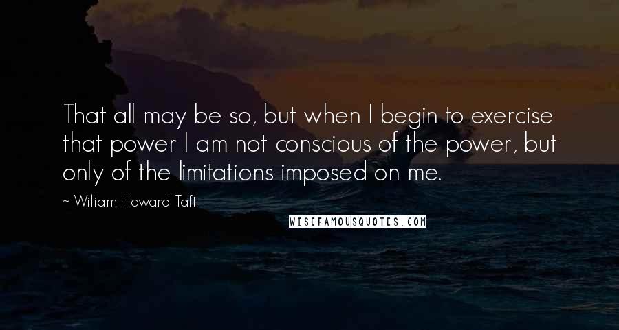 William Howard Taft Quotes: That all may be so, but when I begin to exercise that power I am not conscious of the power, but only of the limitations imposed on me.