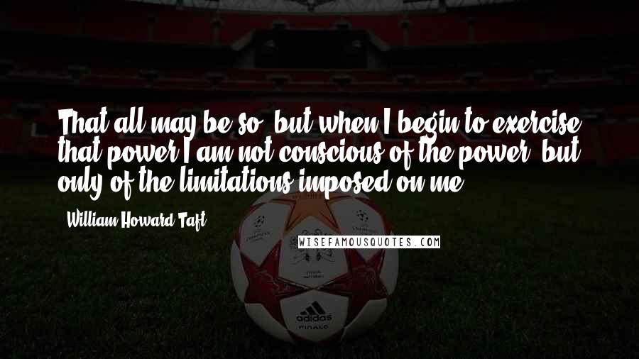 William Howard Taft Quotes: That all may be so, but when I begin to exercise that power I am not conscious of the power, but only of the limitations imposed on me.