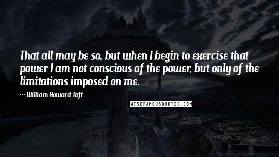 William Howard Taft Quotes: That all may be so, but when I begin to exercise that power I am not conscious of the power, but only of the limitations imposed on me.