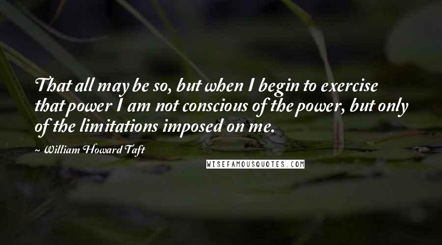 William Howard Taft Quotes: That all may be so, but when I begin to exercise that power I am not conscious of the power, but only of the limitations imposed on me.