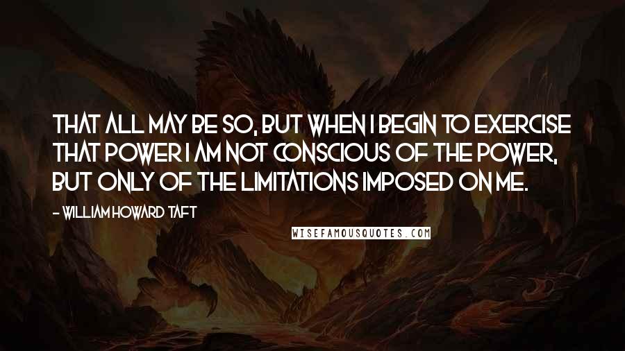 William Howard Taft Quotes: That all may be so, but when I begin to exercise that power I am not conscious of the power, but only of the limitations imposed on me.