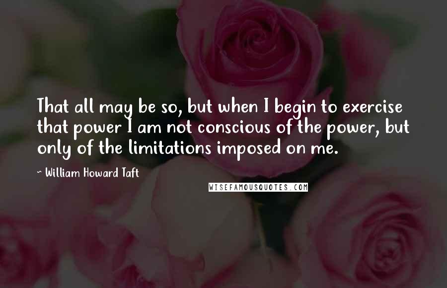 William Howard Taft Quotes: That all may be so, but when I begin to exercise that power I am not conscious of the power, but only of the limitations imposed on me.