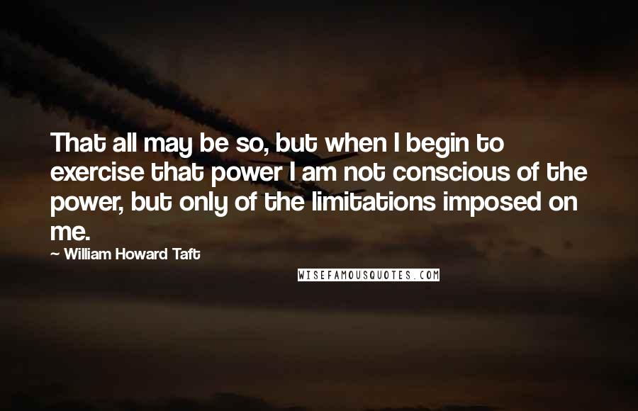 William Howard Taft Quotes: That all may be so, but when I begin to exercise that power I am not conscious of the power, but only of the limitations imposed on me.