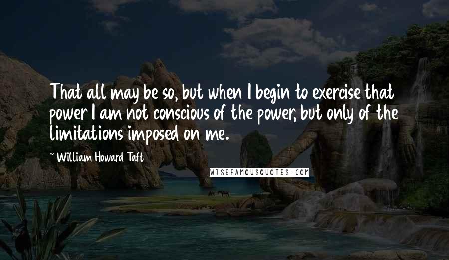 William Howard Taft Quotes: That all may be so, but when I begin to exercise that power I am not conscious of the power, but only of the limitations imposed on me.