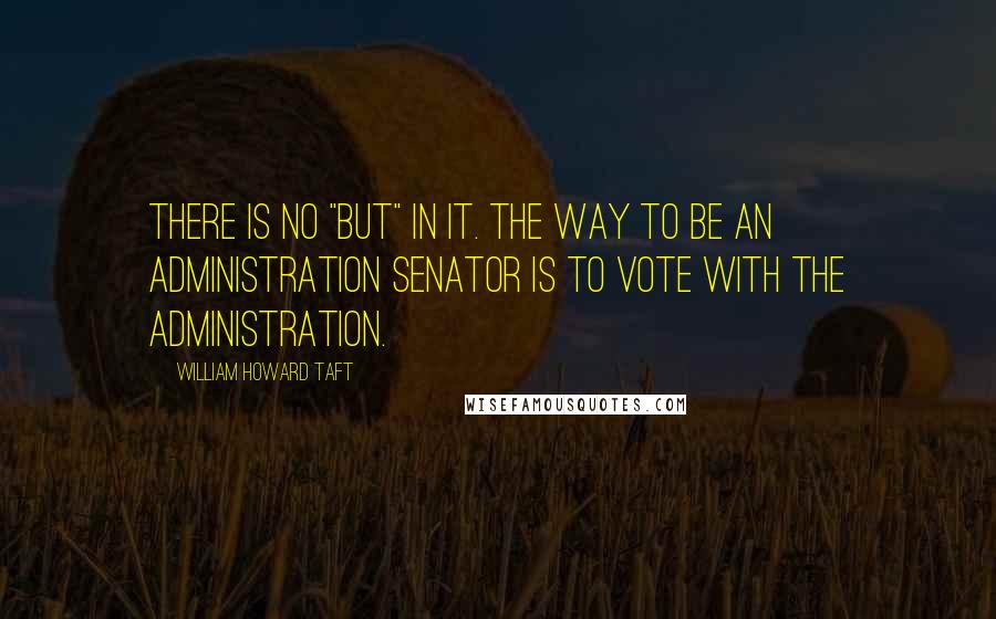 William Howard Taft Quotes: There is no "but" in it. The way to be an administration Senator is to vote with the Administration.