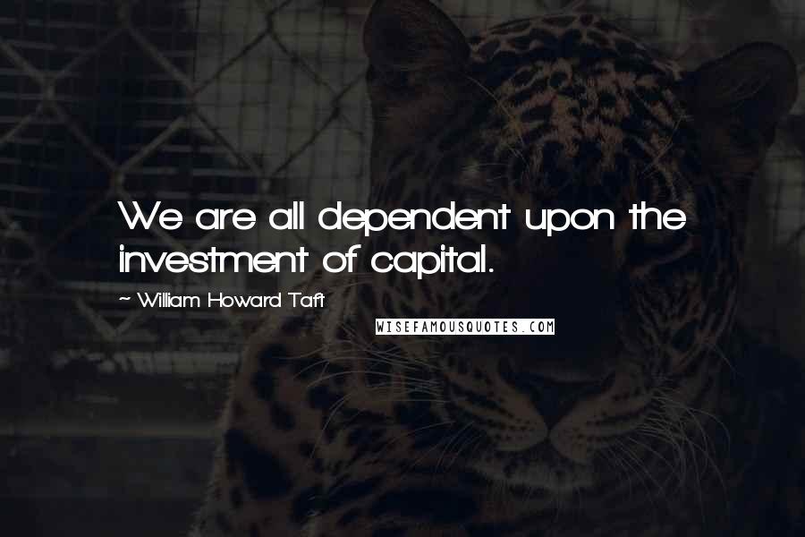 William Howard Taft Quotes: We are all dependent upon the investment of capital.