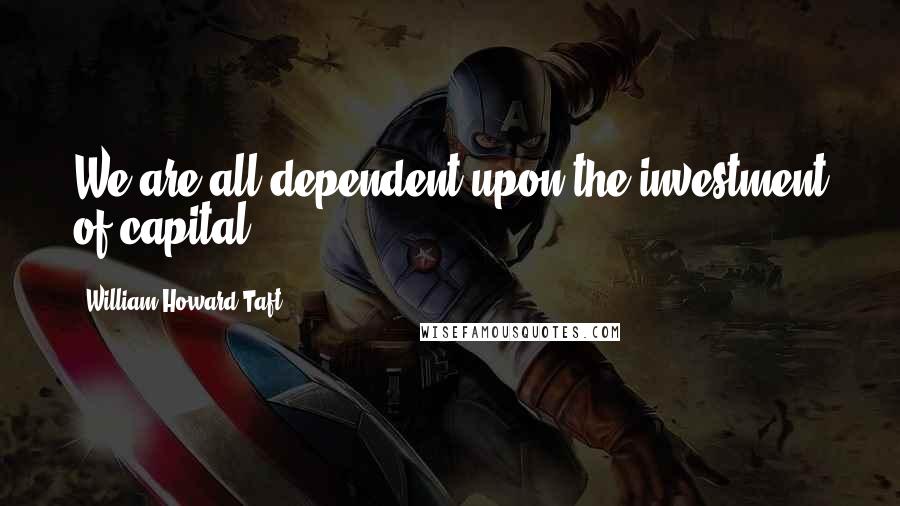 William Howard Taft Quotes: We are all dependent upon the investment of capital.