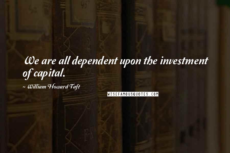 William Howard Taft Quotes: We are all dependent upon the investment of capital.