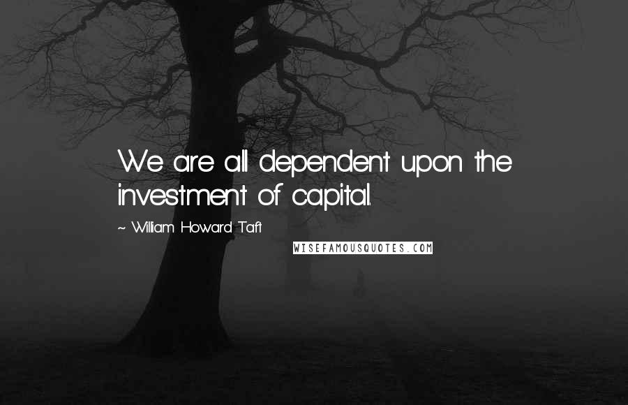 William Howard Taft Quotes: We are all dependent upon the investment of capital.
