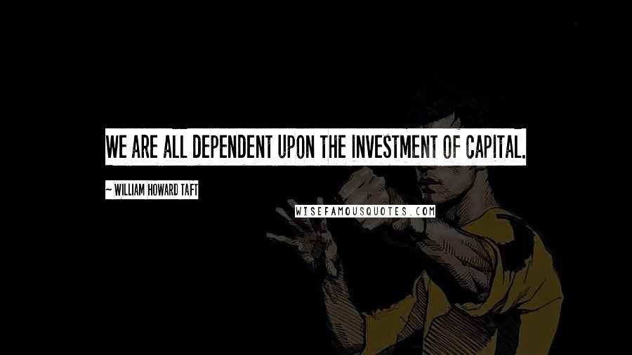 William Howard Taft Quotes: We are all dependent upon the investment of capital.