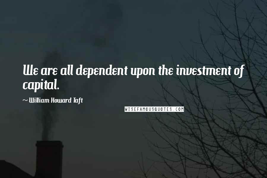 William Howard Taft Quotes: We are all dependent upon the investment of capital.