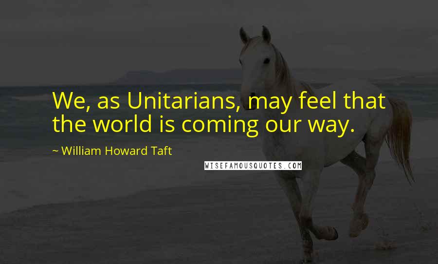 William Howard Taft Quotes: We, as Unitarians, may feel that the world is coming our way.