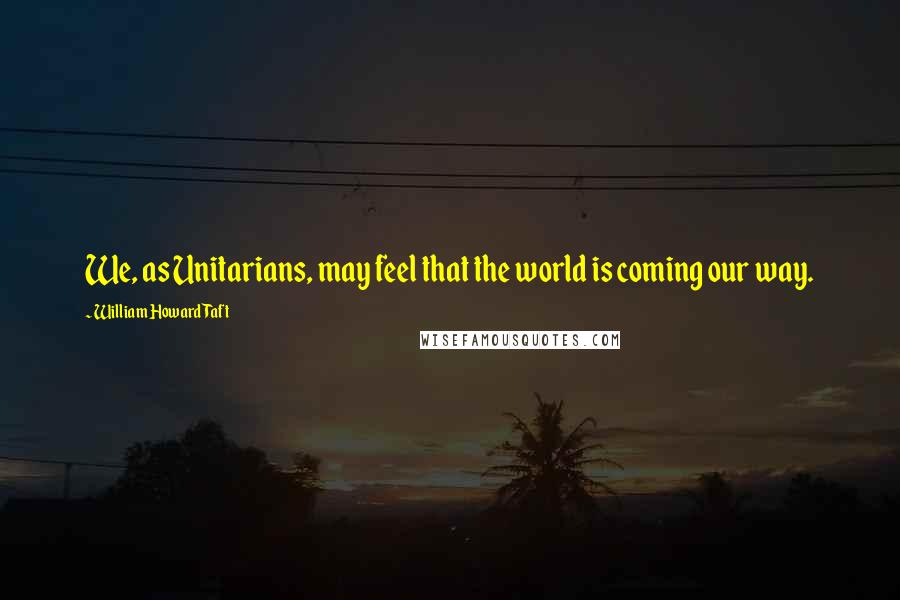 William Howard Taft Quotes: We, as Unitarians, may feel that the world is coming our way.