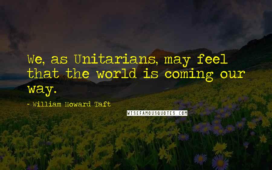 William Howard Taft Quotes: We, as Unitarians, may feel that the world is coming our way.