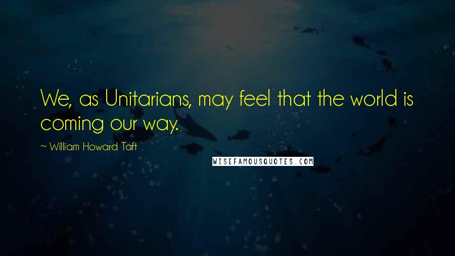 William Howard Taft Quotes: We, as Unitarians, may feel that the world is coming our way.