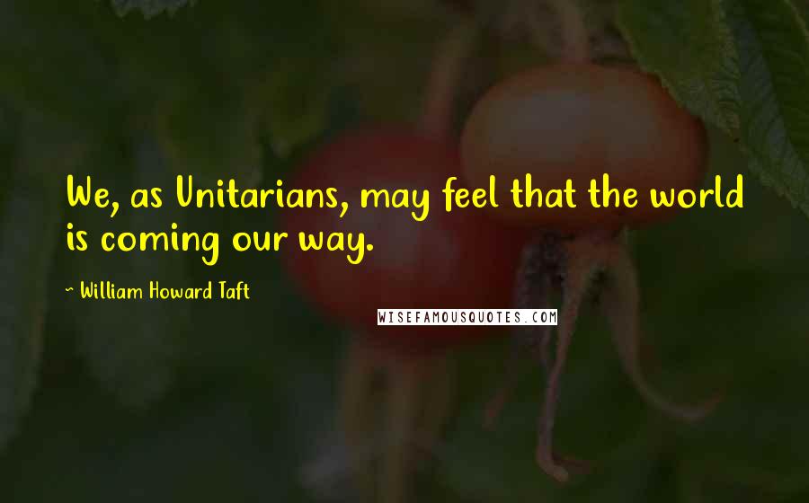 William Howard Taft Quotes: We, as Unitarians, may feel that the world is coming our way.