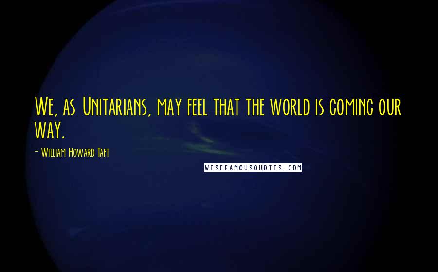 William Howard Taft Quotes: We, as Unitarians, may feel that the world is coming our way.