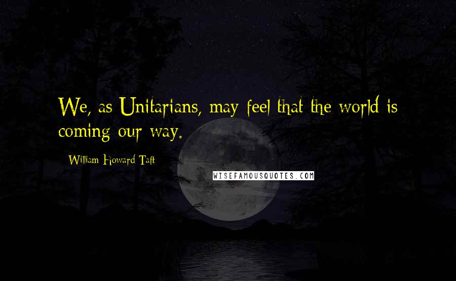 William Howard Taft Quotes: We, as Unitarians, may feel that the world is coming our way.