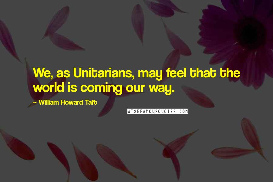 William Howard Taft Quotes: We, as Unitarians, may feel that the world is coming our way.