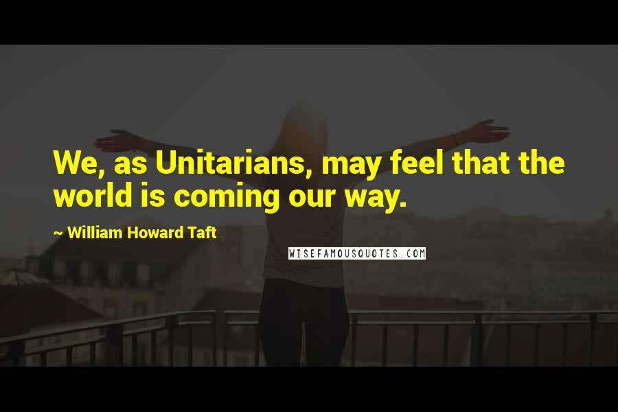 William Howard Taft Quotes: We, as Unitarians, may feel that the world is coming our way.