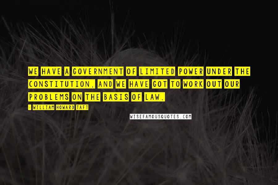 William Howard Taft Quotes: We have a government of limited power under the Constitution, and we have got to work out our problems on the basis of law.