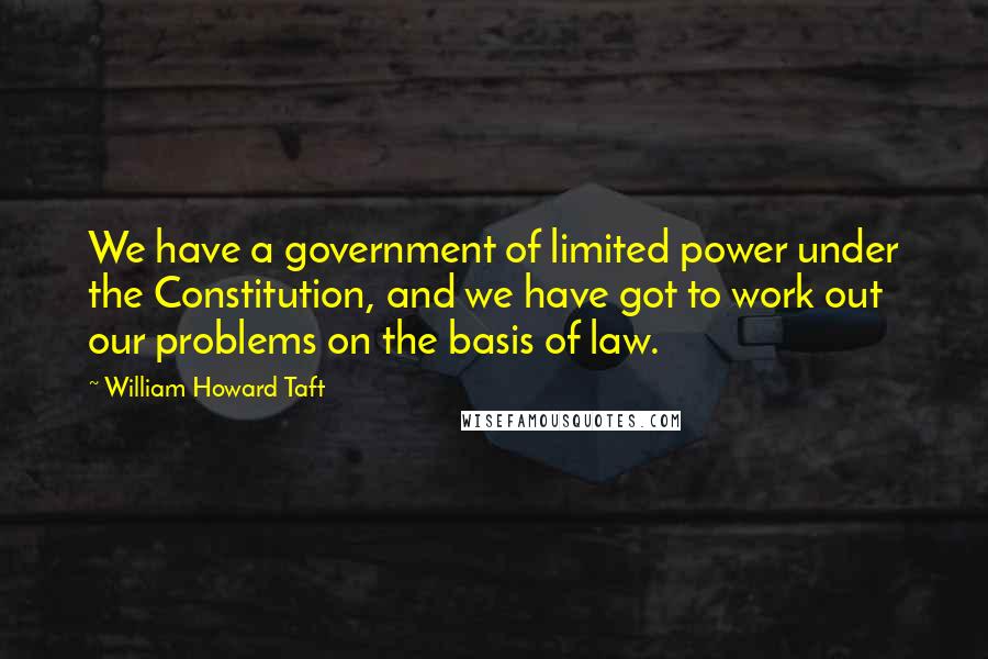 William Howard Taft Quotes: We have a government of limited power under the Constitution, and we have got to work out our problems on the basis of law.