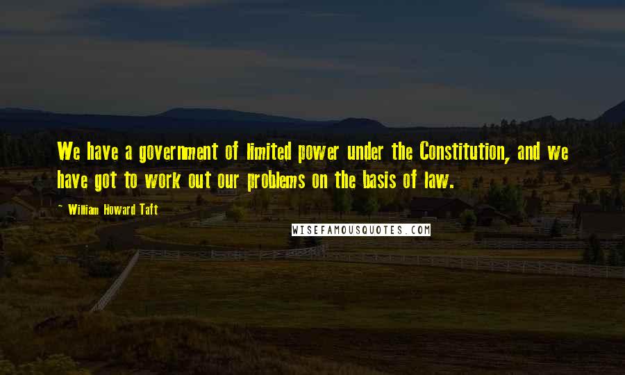 William Howard Taft Quotes: We have a government of limited power under the Constitution, and we have got to work out our problems on the basis of law.