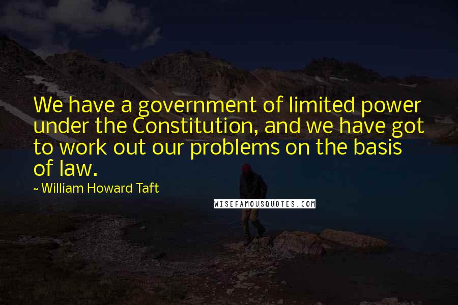 William Howard Taft Quotes: We have a government of limited power under the Constitution, and we have got to work out our problems on the basis of law.