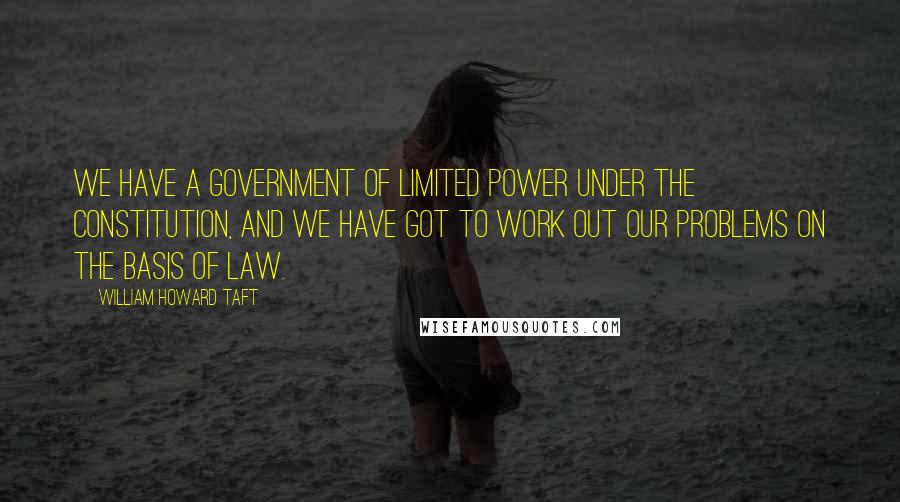 William Howard Taft Quotes: We have a government of limited power under the Constitution, and we have got to work out our problems on the basis of law.