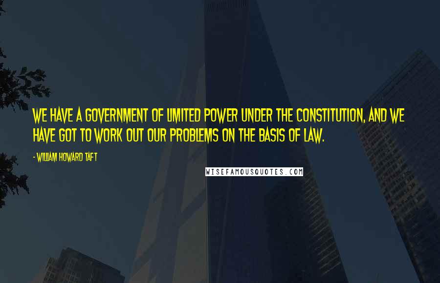 William Howard Taft Quotes: We have a government of limited power under the Constitution, and we have got to work out our problems on the basis of law.