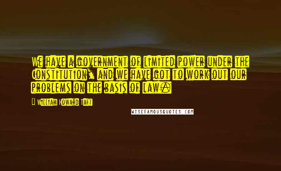 William Howard Taft Quotes: We have a government of limited power under the Constitution, and we have got to work out our problems on the basis of law.