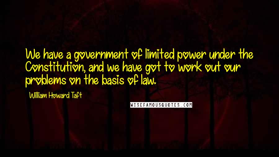 William Howard Taft Quotes: We have a government of limited power under the Constitution, and we have got to work out our problems on the basis of law.