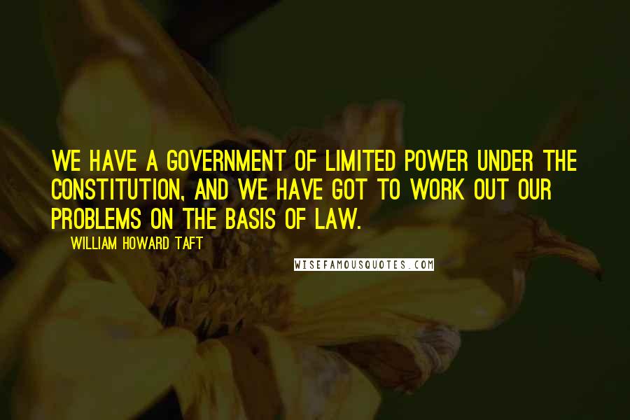 William Howard Taft Quotes: We have a government of limited power under the Constitution, and we have got to work out our problems on the basis of law.