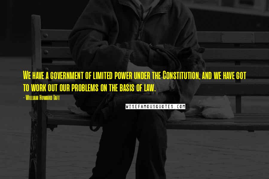 William Howard Taft Quotes: We have a government of limited power under the Constitution, and we have got to work out our problems on the basis of law.