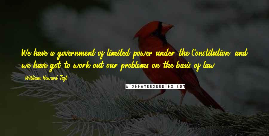 William Howard Taft Quotes: We have a government of limited power under the Constitution, and we have got to work out our problems on the basis of law.