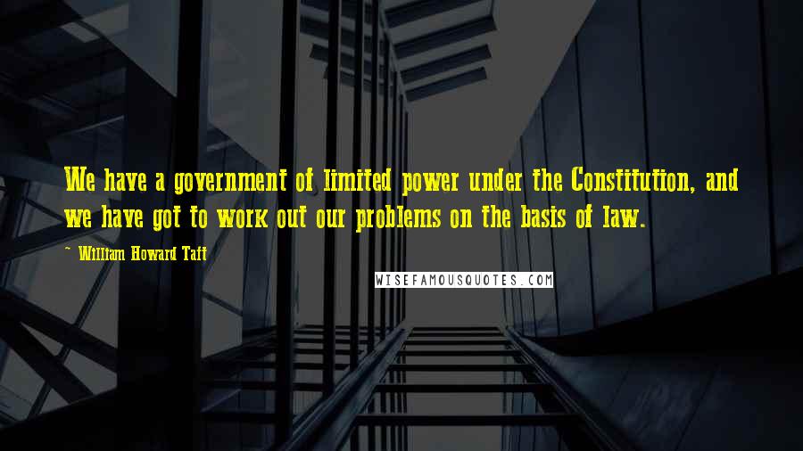 William Howard Taft Quotes: We have a government of limited power under the Constitution, and we have got to work out our problems on the basis of law.