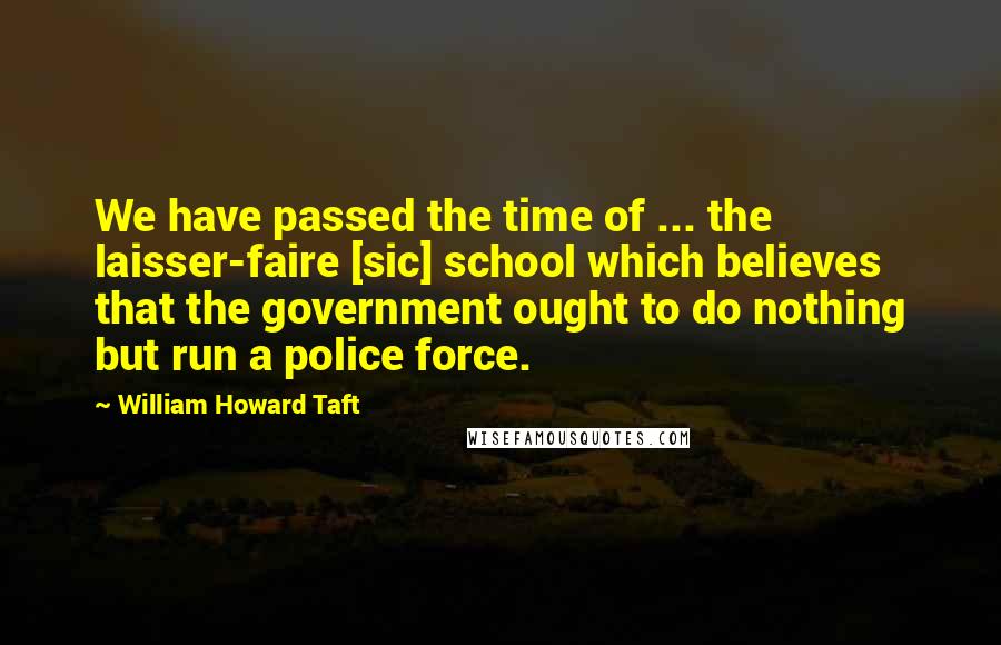 William Howard Taft Quotes: We have passed the time of ... the laisser-faire [sic] school which believes that the government ought to do nothing but run a police force.