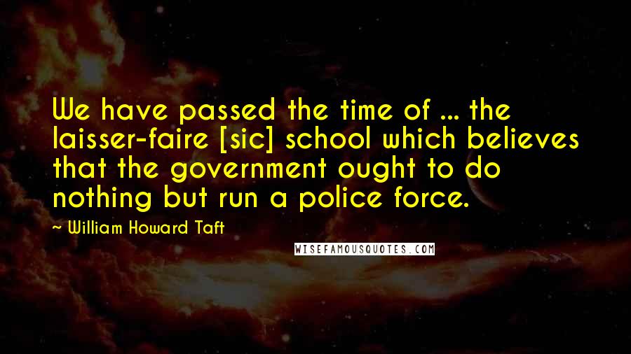 William Howard Taft Quotes: We have passed the time of ... the laisser-faire [sic] school which believes that the government ought to do nothing but run a police force.