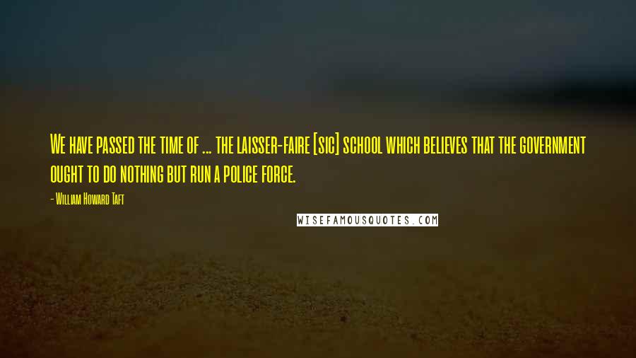 William Howard Taft Quotes: We have passed the time of ... the laisser-faire [sic] school which believes that the government ought to do nothing but run a police force.