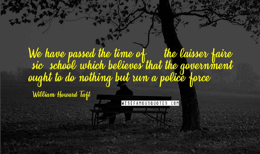 William Howard Taft Quotes: We have passed the time of ... the laisser-faire [sic] school which believes that the government ought to do nothing but run a police force.