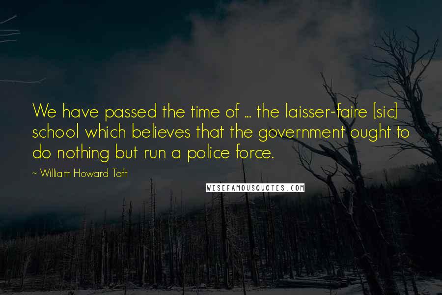 William Howard Taft Quotes: We have passed the time of ... the laisser-faire [sic] school which believes that the government ought to do nothing but run a police force.