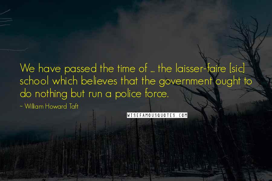 William Howard Taft Quotes: We have passed the time of ... the laisser-faire [sic] school which believes that the government ought to do nothing but run a police force.