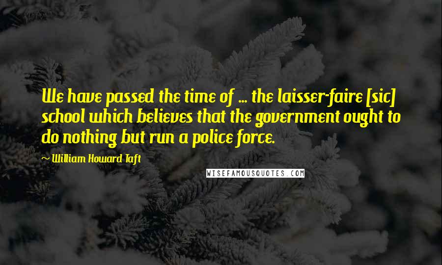 William Howard Taft Quotes: We have passed the time of ... the laisser-faire [sic] school which believes that the government ought to do nothing but run a police force.