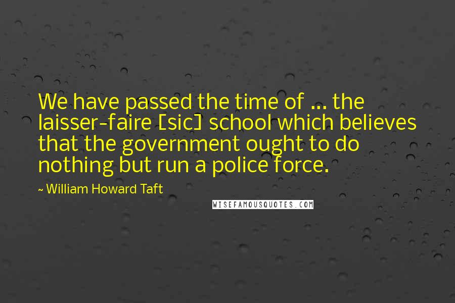 William Howard Taft Quotes: We have passed the time of ... the laisser-faire [sic] school which believes that the government ought to do nothing but run a police force.