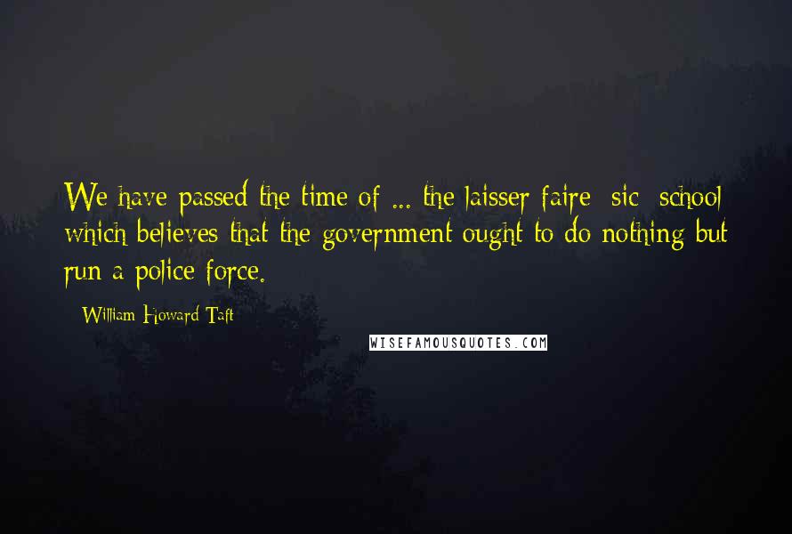 William Howard Taft Quotes: We have passed the time of ... the laisser-faire [sic] school which believes that the government ought to do nothing but run a police force.