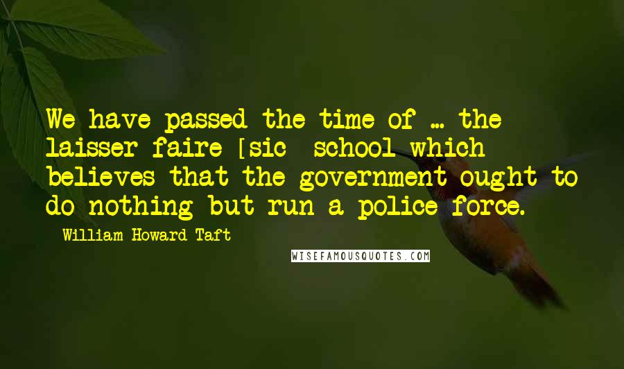 William Howard Taft Quotes: We have passed the time of ... the laisser-faire [sic] school which believes that the government ought to do nothing but run a police force.