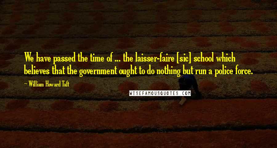 William Howard Taft Quotes: We have passed the time of ... the laisser-faire [sic] school which believes that the government ought to do nothing but run a police force.