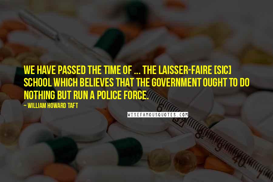 William Howard Taft Quotes: We have passed the time of ... the laisser-faire [sic] school which believes that the government ought to do nothing but run a police force.